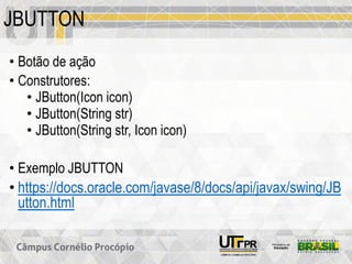 JBUTTON
• Botão de ação
• Construtores:
• JButton(Icon icon)
• JButton(String str)
• JButton(String str, Icon icon)
• Exemplo JBUTTON
• https://docs.oracle.com/javase/8/docs/api/javax/swing/JB
utton.html
 