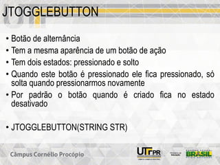 JTOGGLEBUTTON
• Botão de alternância
• Tem a mesma aparência de um botão de ação
• Tem dois estados: pressionado e solto
• Quando este botão é pressionado ele fica pressionado, só
solta quando pressionarmos novamente
• Por padrão o botão quando é criado fica no estado
desativado
• JTOGGLEBUTTON(STRING STR)
 