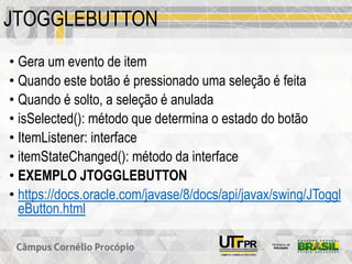 JTOGGLEBUTTON
• Gera um evento de item
• Quando este botão é pressionado uma seleção é feita
• Quando é solto, a seleção é anulada
• isSelected(): método que determina o estado do botão
• ItemListener: interface
• itemStateChanged(): método da interface
• EXEMPLO JTOGGLEBUTTON
• https://docs.oracle.com/javase/8/docs/api/javax/swing/JToggl
eButton.html
 
