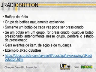 JRADIOBUTTON
• Botões de rádio
• Grupo de botões mutuamente exclusivos
• Somente um botão de cada vez pode ser pressionado
• Se um botão em um grupo, for pressionado, qualquer botão
pressionado anteriormente nesse grupo, perderá o estado
de pressionado
• Gera eventos de item, de ação e de mudança
• Exemplo JRadioButton
• https://docs.oracle.com/javase/8/docs/api/javax/swing/JRadi
oButton.html
 