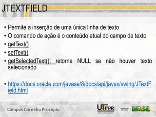 JTEXTFIELD
• Permite a inserção de uma única linha de texto
• O comando de ação é o conteúdo atual do campo de texto
• getText()
• setText()
• getSelectedText(): retorna NULL se não houver texto
selecionado
• https://docs.oracle.com/javase/8/docs/api/javax/swing/JTextF
ield.html
 
