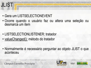 JLIST
• Gera um LISTSELECTIONEVENT
• Ocorre quando o usuário faz ou altera uma seleção ou
desmarca um item
• LISTSELECTIONLISTENER: tratador
• valueChanged(): método do tratador
• Normalmente é necessário perguntar ao objeto JLIST o que
aconteceu
 