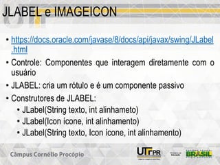 JLABEL e IMAGEICON
• https://docs.oracle.com/javase/8/docs/api/javax/swing/JLabel
.html
• Controle: Componentes que interagem diretamente com o
usuário
• JLABEL: cria um rótulo e é um componente passivo
• Construtores de JLABEL:
• JLabel(String texto, int alinhameto)
• JLabel(Icon ícone, int alinhamento)
• JLabel(String texto, Icon ícone, int alinhamento)
 