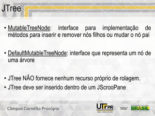 JTree
• MutableTreeNode: interface para implementação de
métodos para inserir e remover nós filhos ou mudar o nó pai
• DefaultMutableTreeNode: interface que representa um nó de
uma árvore
• JTree NÃO fornece nenhum recurso próprio de rolagem.
• JTree deve ser inserido dentro de um JScrooPane
 