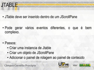 JTABLE
• JTable deve ser inserido dentro de um JScrollPane
• Pode gerar vários eventos diferentes, o que é bem
complexo.
• Passos:
• Criar uma instancia de Jtable
• Criar um objeto de JScrollPane
• Adicionar o painel de rolagem ao painel de conteúdo
 