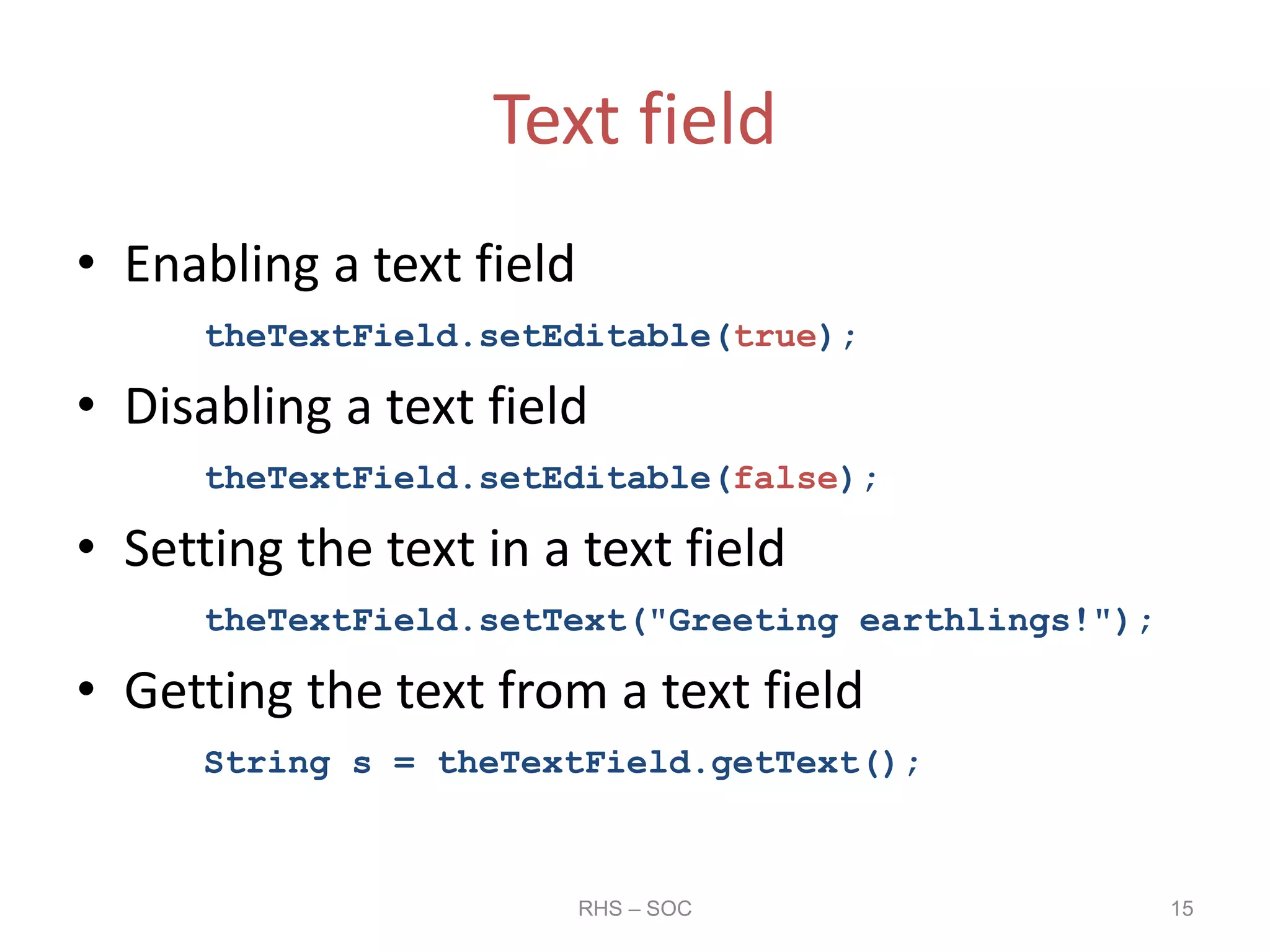 Text field
• Enabling a text field
theTextField.setEditable(true);
• Disabling a text field
theTextField.setEditable(false);
• Setting the text in a text field
theTextField.setText("Greeting earthlings!");
• Getting the text from a text field
String s = theTextField.getText();
RHS – SOC 15
 