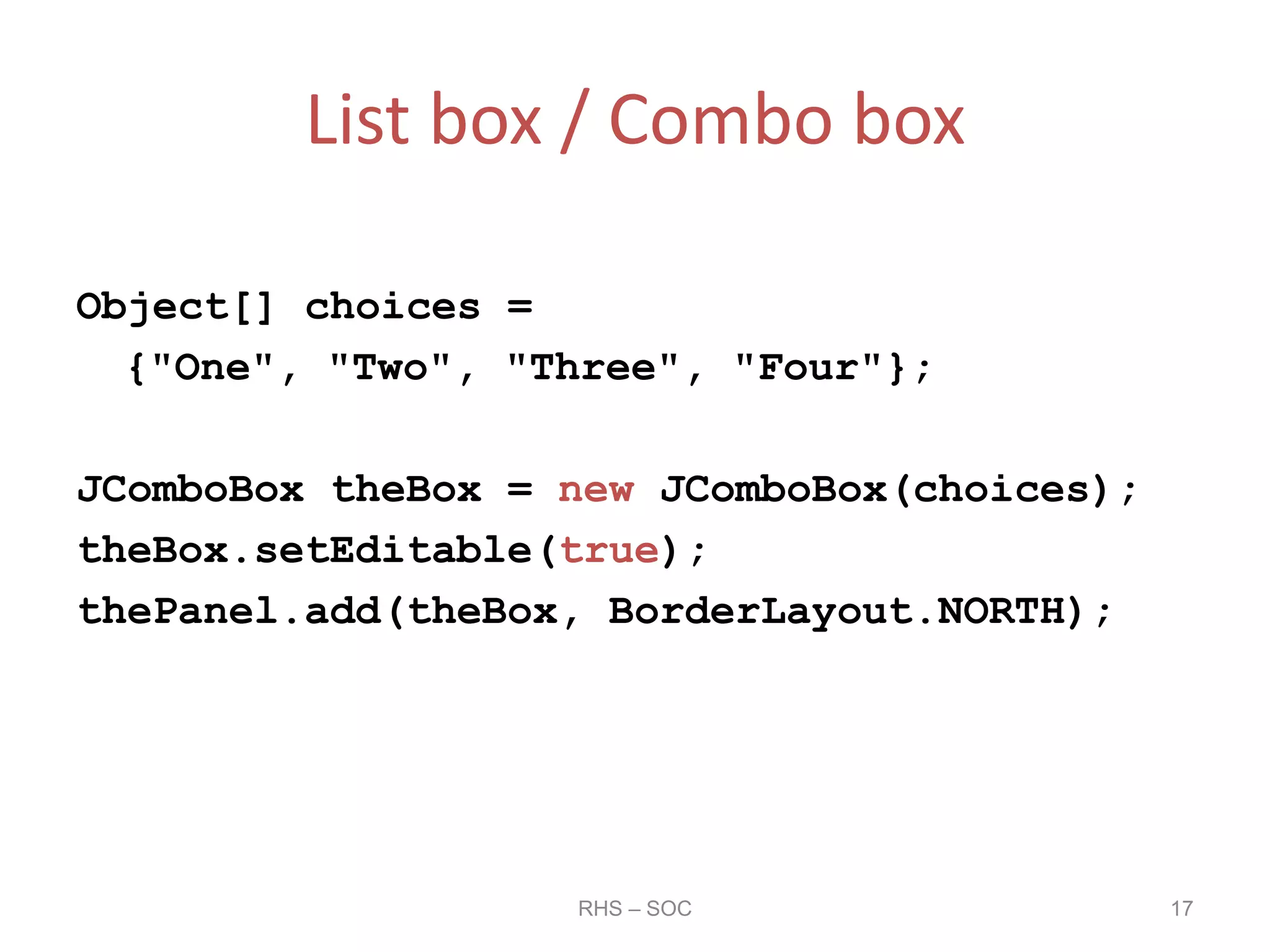 List box / Combo box
Object[] choices =
{"One", "Two", "Three", "Four"};
JComboBox theBox = new JComboBox(choices);
theBox.setEditable(true);
thePanel.add(theBox, BorderLayout.NORTH);
RHS – SOC 17
 