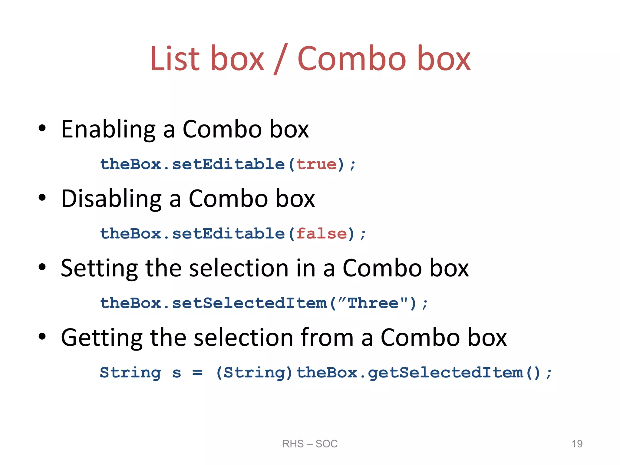 List box / Combo box
• Enabling a Combo box
theBox.setEditable(true);
• Disabling a Combo box
theBox.setEditable(false);
• Setting the selection in a Combo box
theBox.setSelectedItem(”Three");
• Getting the selection from a Combo box
String s = (String)theBox.getSelectedItem();
RHS – SOC 19
 