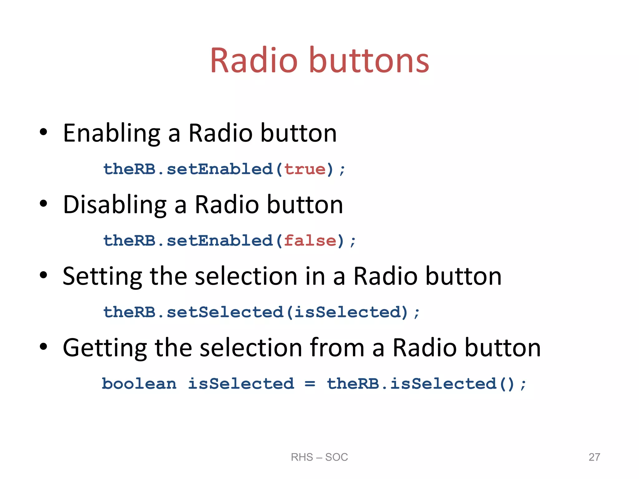 Radio buttons
• Enabling a Radio button
theRB.setEnabled(true);
• Disabling a Radio button
theRB.setEnabled(false);
• Setting the selection in a Radio button
theRB.setSelected(isSelected);
• Getting the selection from a Radio button
boolean isSelected = theRB.isSelected();
RHS – SOC 27
 