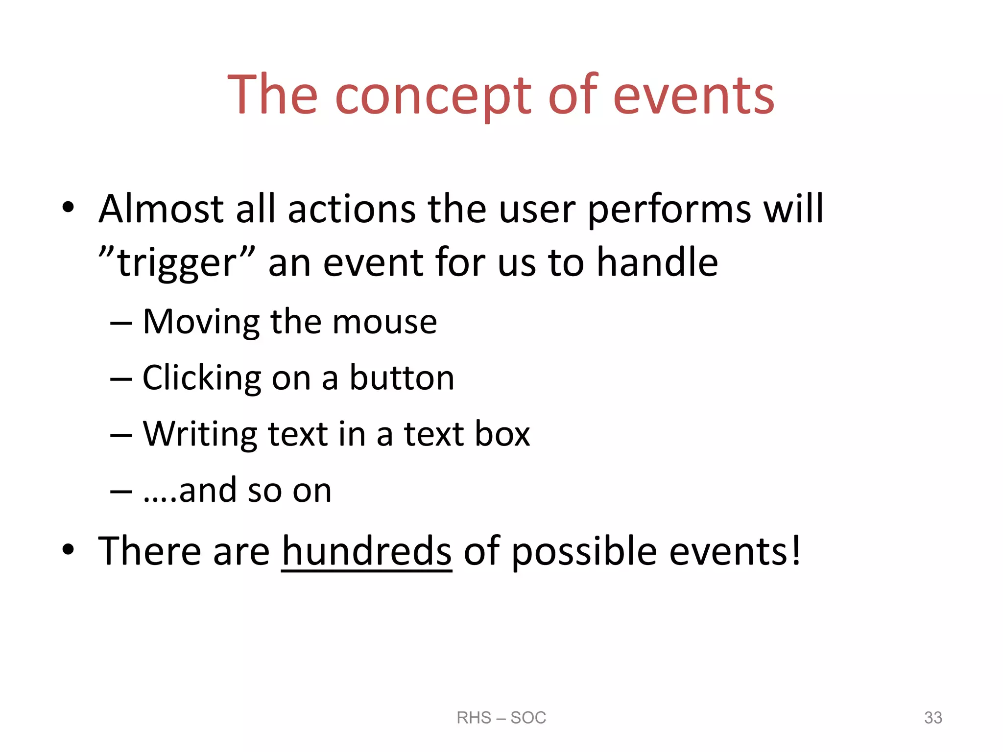 The concept of events
• Almost all actions the user performs will
”trigger” an event for us to handle
– Moving the mouse
– Clicking on a button
– Writing text in a text box
– ….and so on
• There are hundreds of possible events!
RHS – SOC 33
 