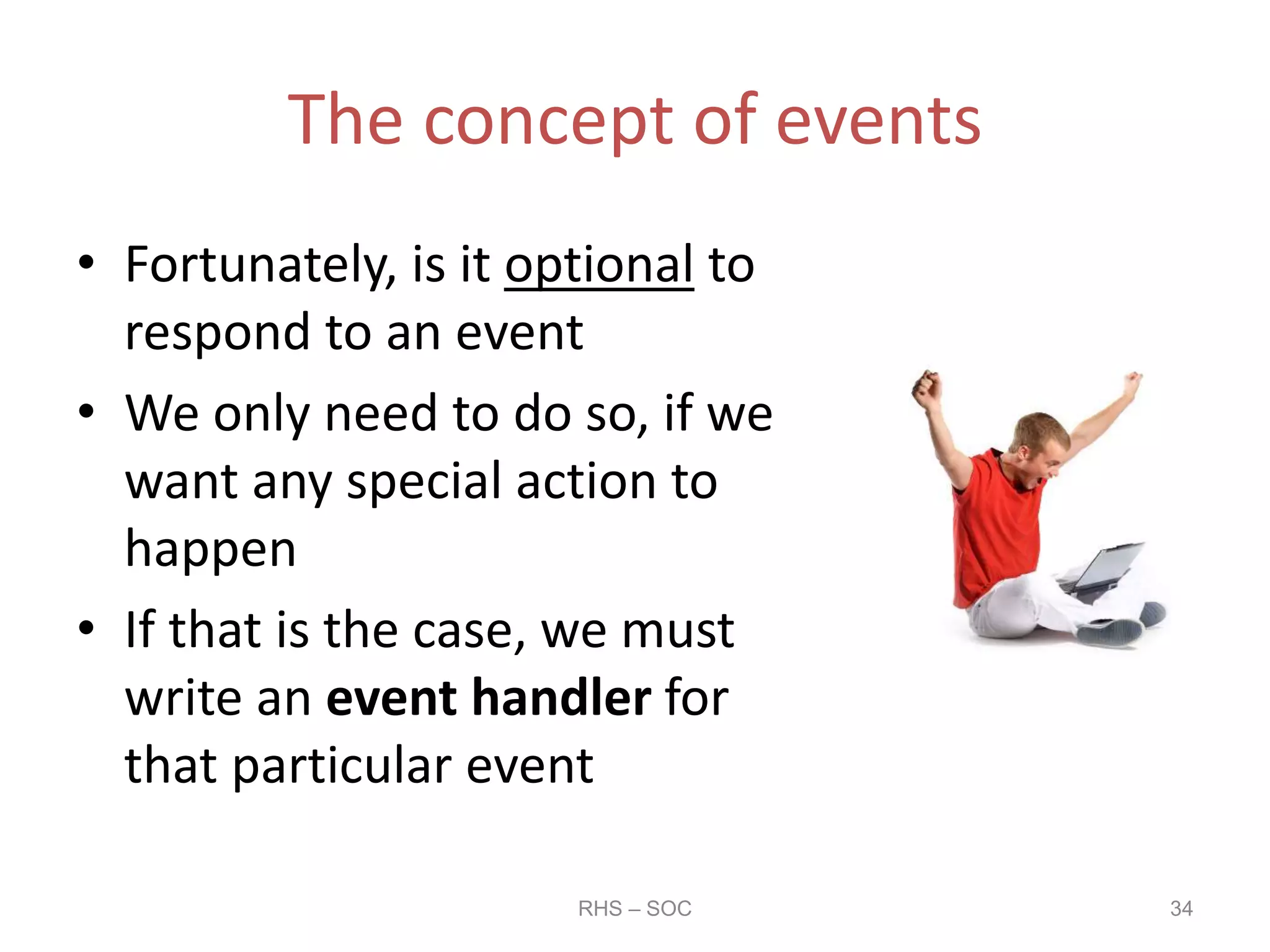 The concept of events
• Fortunately, is it optional to
respond to an event
• We only need to do so, if we
want any special action to
happen
• If that is the case, we must
write an event handler for
that particular event
RHS – SOC 34
 
