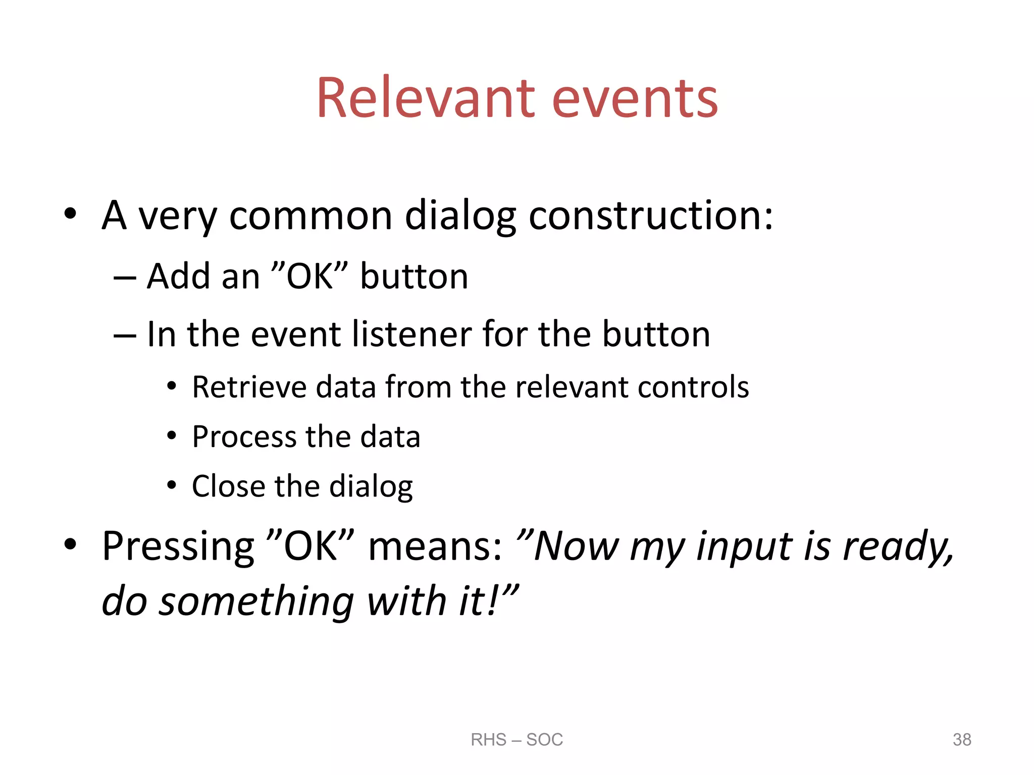 Relevant events
• A very common dialog construction:
– Add an ”OK” button
– In the event listener for the button
• Retrieve data from the relevant controls
• Process the data
• Close the dialog
• Pressing ”OK” means: ”Now my input is ready,
do something with it!”
RHS – SOC 38
 