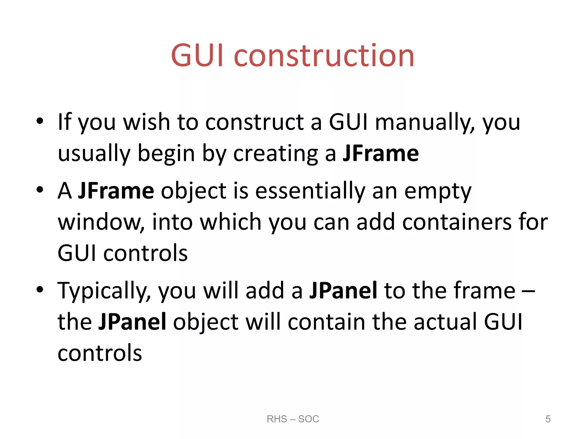 GUI construction
• If you wish to construct a GUI manually, you
usually begin by creating a JFrame
• A JFrame object is essentially an empty
window, into which you can add containers for
GUI controls
• Typically, you will add a JPanel to the frame –
the JPanel object will contain the actual GUI
controls
RHS – SOC 5
 