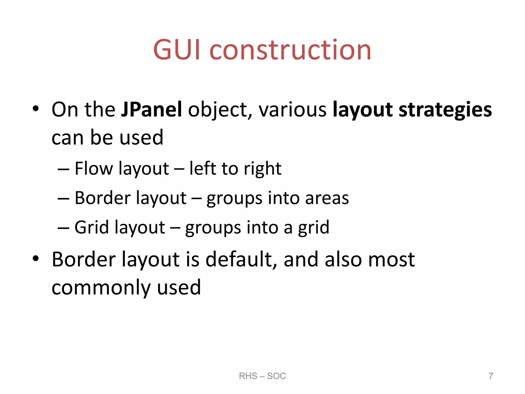 GUI construction
• On the JPanel object, various layout strategies
can be used
– Flow layout – left to right
– Border layout – groups into areas
– Grid layout – groups into a grid
• Border layout is default, and also most
commonly used
RHS – SOC 7
 