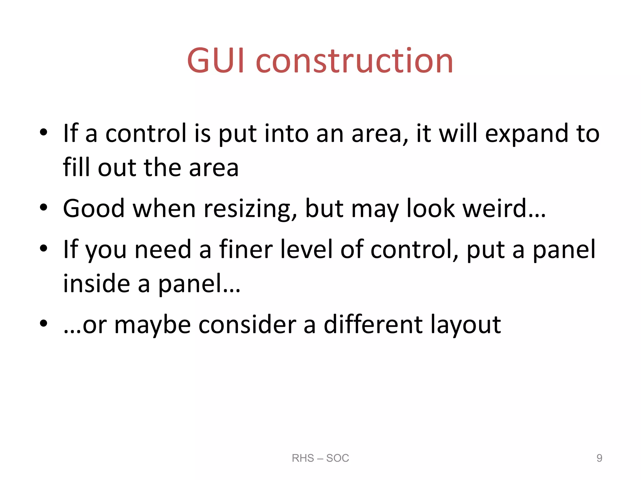 GUI construction
• If a control is put into an area, it will expand to
fill out the area
• Good when resizing, but may look weird…
• If you need a finer level of control, put a panel
inside a panel…
• …or maybe consider a different layout
RHS – SOC 9
 