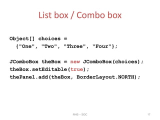 List box / Combo box
Object[] choices =
{"One", "Two", "Three", "Four"};
JComboBox theBox = new JComboBox(choices);
theBox.setEditable(true);
thePanel.add(theBox, BorderLayout.NORTH);
RHS – SOC 17
 