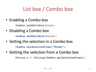 List box / Combo box
• Enabling a Combo box
theBox.setEditable(true);
• Disabling a Combo box
theBox.setEditable(false);
• Setting the selection in a Combo box
theBox.setSelectedItem(”Three");
• Getting the selection from a Combo box
String s = (String)theBox.getSelectedItem();
RHS – SOC 19
 