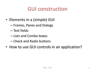 GUI construction
• Elements in a (simple) GUI
– Frames, Panes and Dialogs
– Text fields
– Lists and Combo boxes
– Check and Radio buttons
• How to use GUI controls in an application?
RHS – SOC 2
 