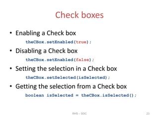 Check boxes
• Enabling a Check box
theCBox.setEnabled(true);
• Disabling a Check box
theCBox.setEnabled(false);
• Setting the selection in a Check box
theCBox.setSelected(isSelected);
• Getting the selection from a Check box
boolean isSelected = theCBox.isSelected();
RHS – SOC 23
 