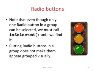 Radio buttons
• Note that even though only
one Radio button in a group
can be selected, we must call
isSelected() until we find
it…
• Putting Radio buttons in a
group does not make them
appear grouped visually
RHS – SOC 28
 