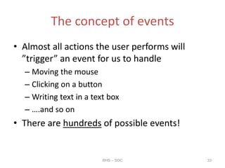 The concept of events
• Almost all actions the user performs will
”trigger” an event for us to handle
– Moving the mouse
– Clicking on a button
– Writing text in a text box
– ….and so on
• There are hundreds of possible events!
RHS – SOC 33
 