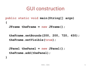 GUI construction
public static void main(String[] args)
{
JFrame theFrame = new JFrame();
theFrame.setBounds(200, 200, 720, 450);
theFrame.setVisible(true);
JPanel thePanel = new JPanel();
theFrame.add(thePanel);
}
RHS – SOC 6
 