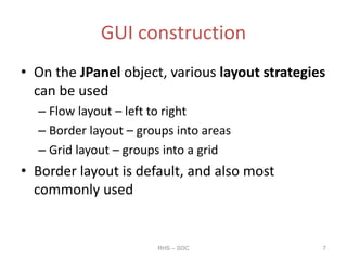 GUI construction
• On the JPanel object, various layout strategies
can be used
– Flow layout – left to right
– Border layout – groups into areas
– Grid layout – groups into a grid
• Border layout is default, and also most
commonly used
RHS – SOC 7
 