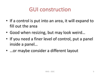 GUI construction
• If a control is put into an area, it will expand to
fill out the area
• Good when resizing, but may look weird…
• If you need a finer level of control, put a panel
inside a panel…
• …or maybe consider a different layout
RHS – SOC 9
 