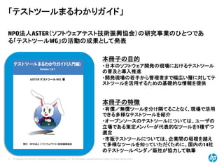 © Copyright 2012 Hewlett-Packard Development Company, L.P. The information contained herein is subject to change without notice.
11
「テストツールまるわかりガイド」
NPO法人ASTER（ソフトウェアテスト技術振興協会）の研究事業のひとつであ
る「テストツールWG」の活動の成果として発表
本冊子の目的
・日本のソフトウェア開発の現場におけるテストツール
の普及と導入推進
・開発現場の若手から管理者まで幅広い層に対してテ
ストツールを活用するための基礎的な情報を提供
本冊子の特徴
・有償／無償ツールを分け隔てることなく、現場で活用
できる多様なテストツールを紹介
・オープンソースのテストツールについては、ユーザの
立場である策定メンバーが代表的なツールを1種ずつ
選定
・市販テストツールについては、企業間の垣根を越え
て多様なツールを知っていただくために、国内の14社
のテストツールベンダ／販社が協力して執筆
 