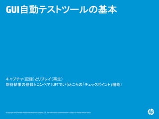 © Copyright 2012 Hewlett-Packard Development Company, L.P. The information contained herein is subject to change without notice.
GUI自動テストツールの基本
キャプチャ（記録）とリプレイ（再生）
期待結果の登録とコンペア（UFTでいうところの「チェックポイント」機能）
 