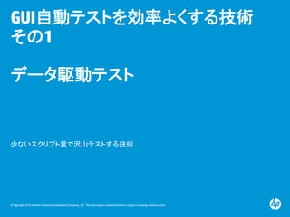 © Copyright 2012 Hewlett-Packard Development Company, L.P. The information contained herein is subject to change without notice.
GUI自動テストを効率よくする技術
その1
データ駆動テスト
少ないスクリプト量で沢山テストする技術
 