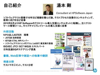 © Copyright 2012 Hewlett-Packard Development Company, L.P. The information contained herein is subject to change without notice.
2
自己紹介 湯本 剛
ソフトウェアテスト現場で10年ほど経験を積んだ後、テストプロセス改善のコンサルティング、
教育に約7年ほど従事
2010年8月よりHP Softwareのテストツール導入支援コンサルタントに転職し、主にテスト
ケース管理ツール、キャプチャリプレイツールの導入支援に従事
外部活動
ＮＰＯ法人ASTER 理事
• JSTQB 技術委員
• ISTQB CTAL WPメンバー
• ソフトウェアテストシンポジウム（JaSST）東京実行委員
ISO/IEC JTC1 SC7 WG26 エキスパート
日科技連SQiPステアリング委員
書籍、Web記事や雑誌への執筆や翻訳
得意分野
テストマネジメント、テスト分析
Consultant at HPSoftware Japan
 