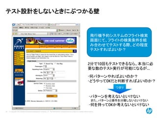 © Copyright 2012 Hewlett-Packard Development Company, L.P. The information contained herein is subject to change without notice.
24
テスト設計をしないときにぶつかる壁
飛行機予約システムのフライト検索
画面にて、フライトの検索条件を組
み合わせてテストする際、どの程度
テストすればよいか？
2分で10回もテストできるなら、本当に必
要な数のテスト実行が可能になるが…
･パターンを考えないといけない
また、パターンと操作を分離しないといけない
･何を持ってOKか考えないといけない
･何パターンやればよいのか？
･どうやってOKだと判断すればよいのか？
つまり
 