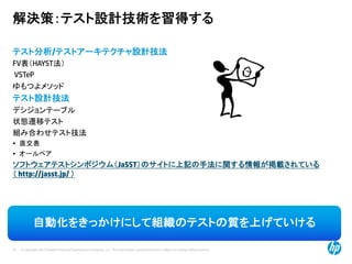 © Copyright 2012 Hewlett-Packard Development Company, L.P. The information contained herein is subject to change without notice.
25
解決策：テスト設計技術を習得する
テスト分析/テストアーキテクチャ設計技法
FV表（HAYST法）
VSTeP
ゆもつよメソッド
テスト設計技法
デシジョンテーブル
状態遷移テスト
組み合わせテスト技法
• 直交表
• オールペア
ソフトウェアテストシンポジウム（JaSST）のサイトに上記の手法に関する情報が掲載されている
（ http://jasst.jp/ ）
自動化をきっかけにして組織のテストの質を上げていける
 