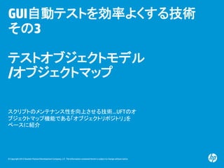 © Copyright 2012 Hewlett-Packard Development Company, L.P. The information contained herein is subject to change without notice.
GUI自動テストを効率よくする技術
その3
テストオブジェクトモデル
/オブジェクトマップ
スクリプトのメンテナンス性を向上させる技術…UFTのオ
ブジェクトマップ機能である「オブジェクトリポジトリ」を
ベースに紹介
 