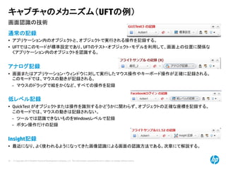 © Copyright 2012 Hewlett-Packard Development Company, L.P. The information contained herein is subject to change without notice.
33
画面認識の技術
キャプチャのメカニズム（UFTの例）
通常の記録
• アプリケーション内のオブジェクトと、オブジェクトで実行される操作を記録する。
• UFTではこのモードが標準設定であり、UFTのテスト・オブジェクト・モデルを利用して、画面上の位置に関係な
くアプリケーション内のオブジェクトを認識する。
アナログ記録
• 画面またはアプリケーション・ウィンドウに対して実行したマウス操作やキーボード操作が正確に記録される。
このモードでは、マウスの動きが記録される。
– マウスのドラッグで絵をかくなど、すべての操作を記録
低レベル記録
• QuickTest がオブジェクトまたは操作を識別するかどうかに関わらず、オブジェクトの正確な座標を記録する。
このモードでは、マウスの動きは記録されない。
– ツールでは認識できないものをWindowsレベルで記録
– ボタン操作だけの記録
Insight記録
• 最近になり、よく使われるようになってきた画像認識による画面の認識方法である。次章にて解説する。
 