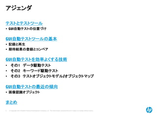 © Copyright 2012 Hewlett-Packard Development Company, L.P. The information contained herein is subject to change without notice.
5
アジェンダ
テストとテストツール
• GUI自動テストの位置づけ
GUI自動テストツールの基本
• 記録と再生
• 期待結果の登録とコンペア
GUI自動テストを効率よくする技術
• その1 データ駆動テスト
• その2 キーワード駆動テスト
• その3 テストオブジェクトモデル/オブジェクトマップ
GUI自動テストの最近の傾向
• 画像認識オブジェクト
まとめ
 