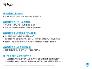 © Copyright 2012 Hewlett-Packard Development Company, L.P. The information contained herein is subject to change without notice.
50
まとめ
テストとテストツール
• テストツールといってもいろいろあることを知ろう
GUI自動テストツールの基本
• キャプチャリプレイツールの基本を知ろう
• なぜキャプチャリプレイツールが必要かを知ろう
GUI自動テストを効率よくする技術
• GUI自動テストの自動化の効果を知ろう
• GUI自動テストを行うにはテスト設計も一緒に考えたほうがよいことを知ろう
• 自動テストを成功させるためのメンテナンス性向上の仕掛けを知ろう
GUI自動テストの最近の傾向
• 画像認識オブジェクトがどういうものかを知ろう
※ 今日触れなかったテーマ
– GUI自動テストを現場へツールを導入するときの壁（日本と欧米の違い）
– GUI自動テストのソフトウェア開発へのインパクト（コスト？品質？納期？）
 