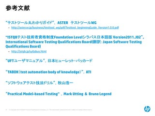 © Copyright 2012 Hewlett-Packard Development Company, L.P. The information contained herein is subject to change without notice.
51
参考文献
“テストツール丸わかりガイド”， ASTER テストツールWG
– http://aster.or.jp/business/testtool_wg/pdf/Testtool_beginningGuide_Version1.0.0.pdf
“ISTQBテスト技術者資格制度Foundation Levelシラバス日本語版 Version2011.J02”,
International Software Testing Qualifications Board(翻訳：Japan Software Testing
Qualifications Board)
– http://jstqb.jp/syllabus.html
“UFTユーザマニュアル”，日本ヒューレット・パッカード
“TABOK（test automation body of knowledge）”，ATI
“ソフトウェアテスト技法ドリル”，秋山浩一
“Practical Model-based Testing” ，Mark Utting & Bruno Legend
 