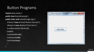 Button Programs
import javax.swing.*;
public class ButtonExample {
public static void main(String[] args) {
JFrame f=new JFrame("Button Example");
JButton b=new JButton("Click Here");
b.setBounds(50,100,95,30);
f.add(b);
f.setSize(400,400);
f.setLayout(null);
f.setVisible(true);
}
}
PAGE 10
 