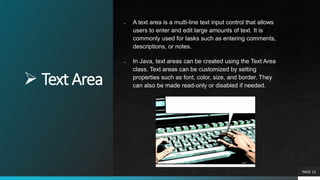  Text Area
PAGE 12
● A text area is a multi-line text input control that allows
users to enter and edit large amounts of text. It is
commonly used for tasks such as entering comments,
descriptions, or notes.
● In Java, text areas can be created using the Text Area
class. Text areas can be customized by setting
properties such as font, color, size, and border. They
can also be made read-only or disabled if needed.
 