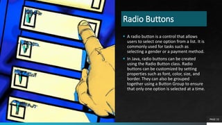 Radio Buttons
 A radio button is a control that allows
users to select one option from a list. It is
commonly used for tasks such as
selecting a gender or a payment method.
 In Java, radio buttons can be created
using the Radio Button class. Radio
buttons can be customized by setting
properties such as font, color, size, and
border. They can also be grouped
together using a Button Group to ensure
that only one option is selected at a time.
PAGE 15
 