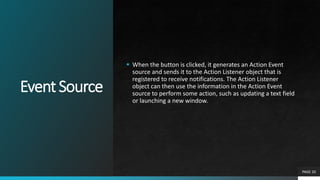 EventSource
 When the button is clicked, it generates an Action Event
source and sends it to the Action Listener object that is
registered to receive notifications. The Action Listener
object can then use the information in the Action Event
source to perform some action, such as updating a text field
or launching a new window.
PAGE 20
 