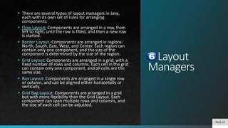 Layout
Managers
 There are several types of layout managers in Java,
each with its own set of rules for arranging
components:
 Flow Layout: Components are arranged in a row, from
left to right, until the row is filled, and then a new row
is started.
 Border Layout: Components are arranged in regions:
North, South, East, West, and Center. Each region can
contain only one component, and the size of the
component is determined by the size of the region.
 Grid Layout: Components are arranged in a grid, with a
fixed number of rows and columns. Each cell in the grid
can contain only one component, and all cells are the
same size.
 Box Layout: Components are arranged in a single row
or column, and can be aligned either horizontally or
vertically.
 Grid Bag Layout: Components are arranged in a grid
but with more flexibility than the Grid Layout. Each
component can span multiple rows and columns, and
the size of each cell can be adjusted.
PAGE 23
 