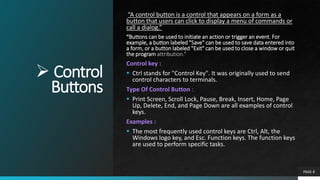  Control
Buttons
“A control button is a control that appears on a form as a
button that users can click to display a menu of commands or
call a dialog.”
“Buttons can be used to initiate an action or trigger an event. For
example, a button labeled "Save" can be used to save data entered into
a form, or a button labeled "Exit" can be used to close a window or quit
the program attribution.”
Control key :
 Ctrl stands for "Control Key". It was originally used to send
control characters to terminals.
Type Of Control Button :
 Print Screen, Scroll Lock, Pause, Break, Insert, Home, Page
Up, Delete, End, and Page Down are all examples of control
keys.
Examples :
 The most frequently used control keys are Ctrl, Alt, the
Windows logo key, and Esc. Function keys. The function keys
are used to perform specific tasks.
PAGE 8
 