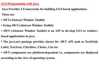 GUI Programming with Java
Java Provides 2 Frameworks for building GUI-based applications.
Those are
• AWT-(Abstract Window Toolkit)
• Swing AWT-(Abstract Window Toolkit)
• AWT (Abstract Window Toolkit) is an API to develop GUI or window-
based applications in java.
• The java.awt package provides classes for AWT API such as TextField,
Label, TextArea, Checkbox, Choice, List etc.
• AWT components are platform-dependent i.e. components are displayed
according to the view of operating system.
 