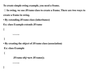 To create simple swing example, you need a frame.
In swing, we use JFrame class to create a frame. There are two ways to
create a frame in swing.
• By extending JFrame class (inheritance)
Ex: class Example extends JFrame
{
……..
}
• By creating the object of JFrame class (association)
Ex: class Example
{
JFrame obj=new JFrame();
……..
}
 