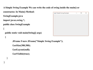 A Simple Swing Example We can write the code of swing inside the main() or
constructor. In Main() Method:
SwingExample.java
import javax.swing.*;
public class SwingExample
{
public static void main(String[] args)
{
JFrame f=new JFrame("Simple Swing Example");
f.setSize(300,300);
f.setLayout(null);
f.setVisible(true);
}
}
 