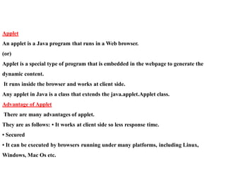 Applet
An applet is a Java program that runs in a Web browser.
(or)
Applet is a special type of program that is embedded in the webpage to generate the
dynamic content.
It runs inside the browser and works at client side.
Any applet in Java is a class that extends the java.applet.Applet class.
Advantage of Applet
There are many advantages of applet.
They are as follows: • It works at client side so less response time.
• Secured
• It can be executed by browsers running under many platforms, including Linux,
Windows, Mac Os etc.
 