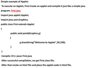 Simple example of Applet:
To execute an Applet, First Create an applet and compile it just like a simple java
program. First.java
import java.applet.Applet;
import java.awt.Graphics;
public class First extends Applet
{
public void paint(Graphics g)
{
g.drawString(“Welcome to Applet",50,150);
}
}
Compile: D:> javac First.java
After successful compilation, we get First.class file.
After that create an html file and place the applet code in html file.
 